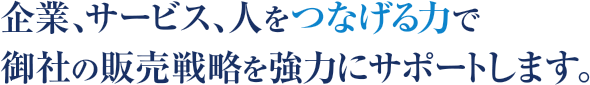 企業、サービス、人をつなげる力で御社の販売戦略を強力にサポートします。